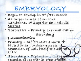 EMBRYOLOGY 
• Begin to develop in 3rd fetal month 
• As outpouchings of mucous 
membranes of Superior and Middle 
Meatus 
• 2 processes – Primary pneumatization 
Secondary 
pneumatization 
• Primary – Differential growth  
Diverticular pouches/recesses  
expansion of wall itself to elaborate air 
space 
• Secondary – Expansion outside wall  
occupies space within craniofacial 
bones 
 