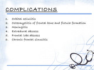 COMPLICATIONS 
1. Orbital cellulitis 
2. Osteomyelitis of frontal bone and fistula formation 
3. Meningitis 
4. Extradural abscess 
5. Frontal lobe abscess 
6. Chronic frontal sinusitis 
 