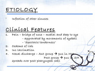 ETIOLOGY 
• Infection of other sinuses 
Clinical Features 
1. Pain – bridge of nose – medial and deep to eye 
- aggravated by movements of eyeball 
- ‘Spectacle tenderness’ 
2. Oedema of lids 
3. Inc lacrimation 
4. Nasal discharge – Ant group  pus in MM 
Post group  pus in SM  
spreads over post pharyngeal wall 
 