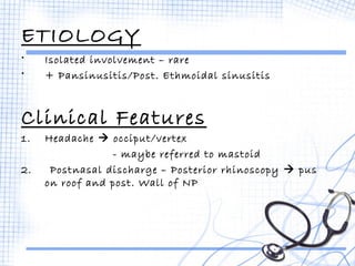 ETIOLOGY 
• Isolated involvement – rare 
• + Pansinusitis/Post. Ethmoidal sinusitis 
Clinical Features 
1. Headache  occiput/vertex 
- maybe referred to mastoid 
2. Postnasal discharge – Posterior rhinoscopy  pus 
on roof and post. Wall of NP 
 