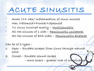 ACUTE SINUSITIS 
• Acute (<4 wks) inflammation of sinus mucosa 
• Max.>Ethmoid>Frontal>Sphenoid 
• >1 sinus involved mostly – Multisinusitis 
• All the sinuses of 1 side – Pansinusitis unilateral 
• All the sinuses of both sides – Pansinusitis bilateral 
Can be of 2 types : 
1. Open – Exudate escapes from sinus through natural 
ostia 
2. Closed – Exudate cannot escape 
- more severe – greater risk of complications 
 