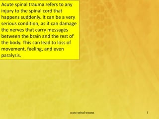 Acute spinal trauma refers to any
injury to the spinal cord that
happens suddenly. It can be a very
serious condition, as it can damage
the nerves that carry messages
between the brain and the rest of
the body. This can lead to loss of
movement, feeling, and even
paralysis.
acute spinal trauma 1
 