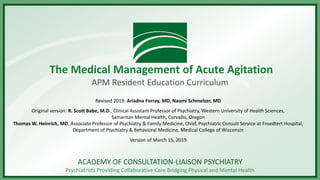 ACADEMY OF CONSULTATION-LIAISON PSYCHIATRY
Psychiatrists Providing Collaborative Care Bridging Physical and Mental Health
The Medical Management of Acute Agitation
APM Resident Education Curriculum
Revised 2019: Ariadna Forray, MD, Naomi Schmelzer, MD
Original version: R. Scott Babe, M.D., Clinical Assistant Professor of Psychiatry, Western University of Health Sciences,
Samaritan Mental Health, Corvallis, Oregon
Thomas W. Heinrich, MD, Associate Professor of Psychiatry & Family Medicine, Chief, Psychiatric Consult Service at Froedtert Hospital,
Department of Psychiatry & Behavioral Medicine, Medical College of Wisconsin
Version of March 15, 2019
 