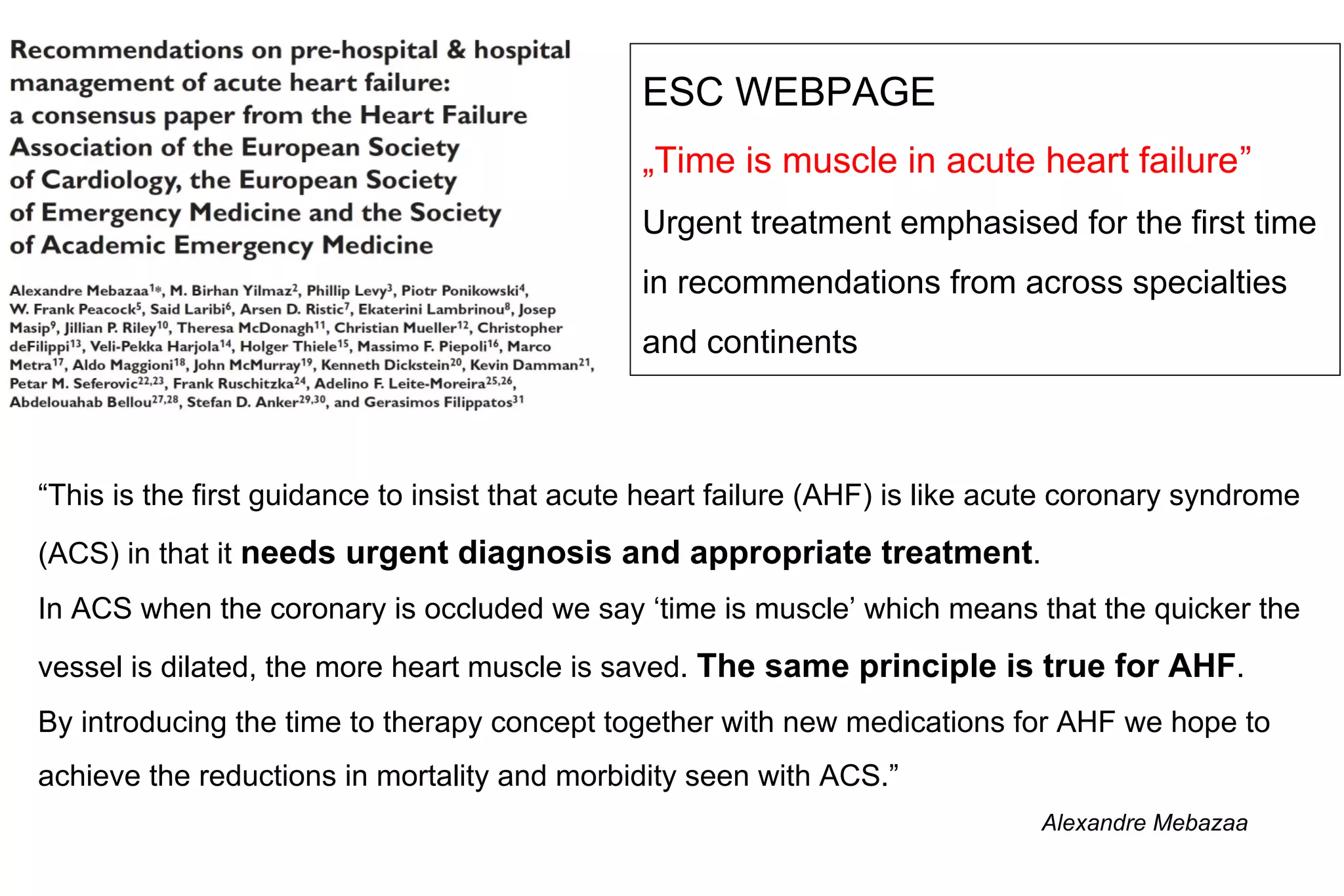 “This is the first guidance to insist that acute heart failure (AHF) is like acute coronary syndrome
(ACS) in that it needs urgent diagnosis and appropriate treatment.
In ACS when the coronary is occluded we say ‘time is muscle’ which means that the quicker the
vessel is dilated, the more heart muscle is saved. The same principle is true for AHF.
By introducing the time to therapy concept together with new medications for AHF we hope to
achieve the reductions in mortality and morbidity seen with ACS.”
ESC WEBPAGE
„Time is muscle in acute heart failure”
Urgent treatment emphasised for the first time
in recommendations from across specialties
and continents
Alexandre Mebazaa
 