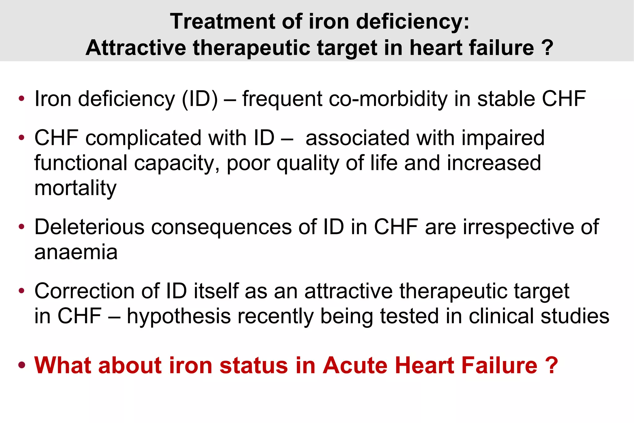 Treatment of iron deficiency:
Attractive therapeutic target in heart failure ?
• Iron deficiency (ID) – frequent co-morbidity in stable CHF
• CHF complicated with ID – associated with impaired
functional capacity, poor quality of life and increased
mortality
• Deleterious consequences of ID in CHF are irrespective of
anaemia
• Correction of ID itself as an attractive therapeutic target
in CHF – hypothesis recently being tested in clinical studies
• What about iron status in Acute Heart Failure ?
 