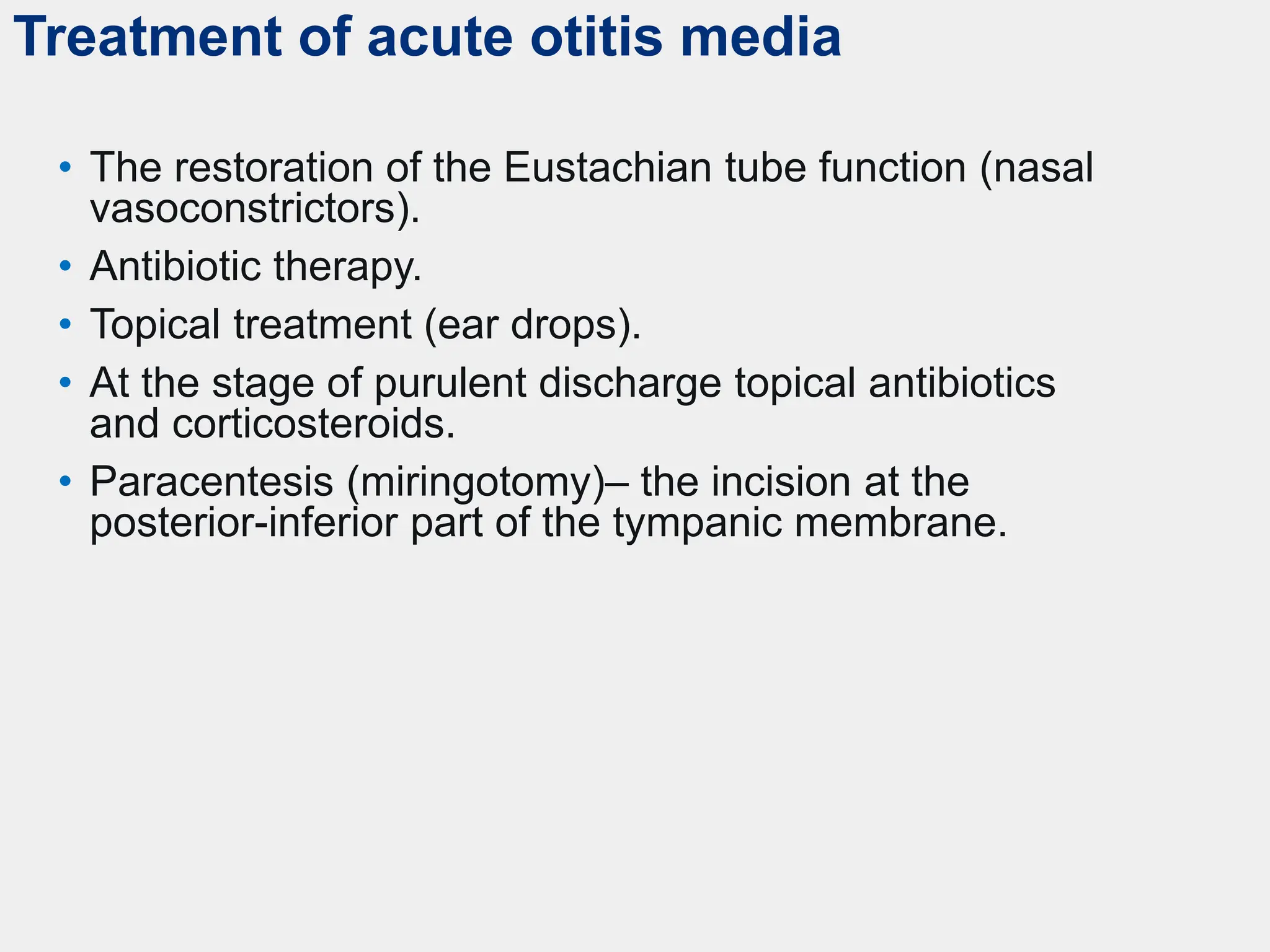 Treatment of acute otitis media
• The restoration of the Eustachian tube function (nasal
vasoconstrictors).
• Antibiotic therapy.
• Topical treatment (ear drops).
• At the stage of purulent discharge topical antibiotics
and corticosteroids.
• Paracentesis (miringotomy)– the incision at the
posterior-inferior part of the tympanic membrane.
 
