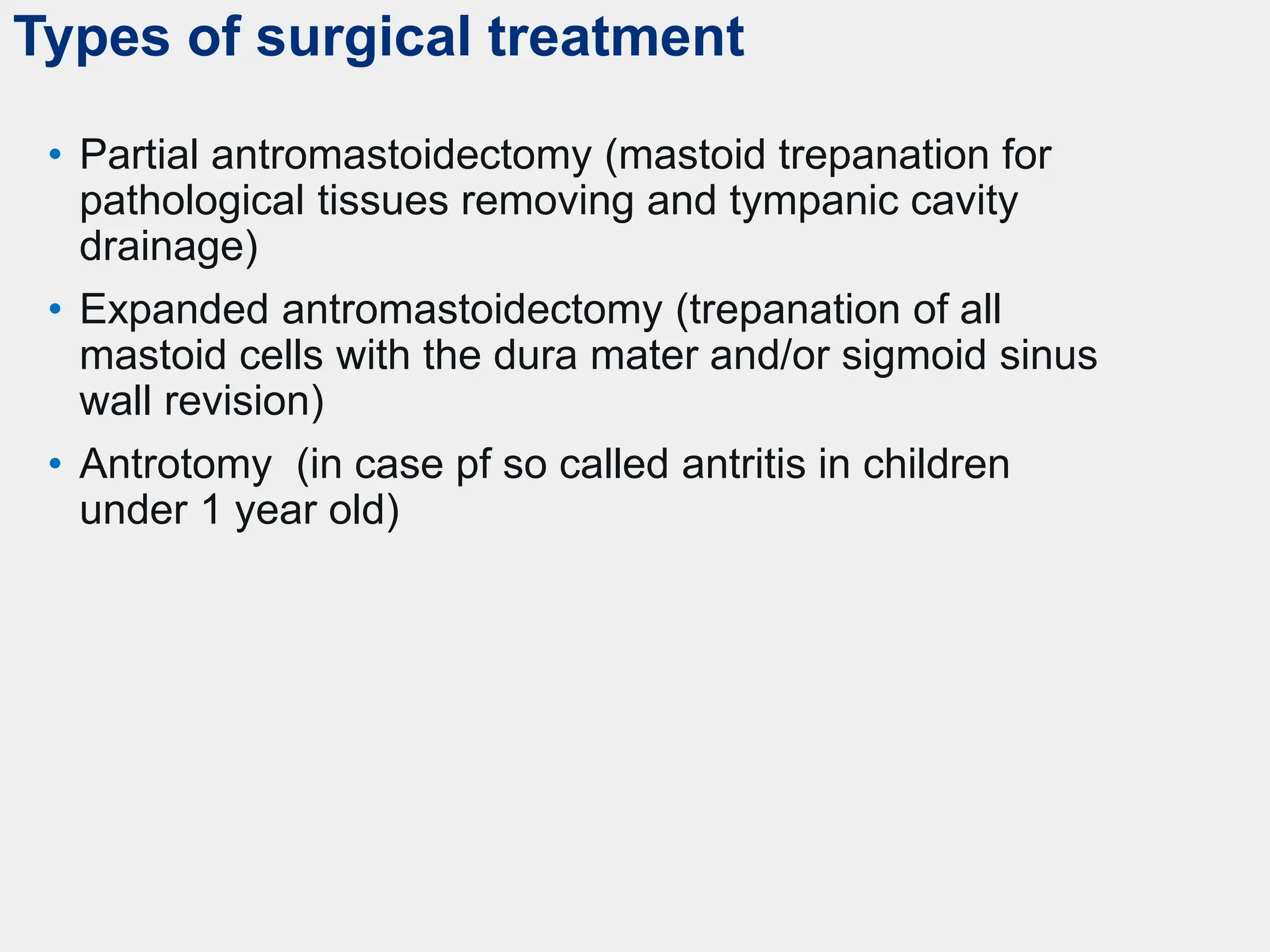 Types of surgical treatment
• Partial antromastoidectomy (mastoid trepanation for
pathological tissues removing and tympanic cavity
drainage)
• Expanded antromastoidectomy (trepanation of all
mastoid cells with the dura mater and/or sigmoid sinus
wall revision)
• Antrotomy (in case pf so called antritis in children
under 1 year old)
 