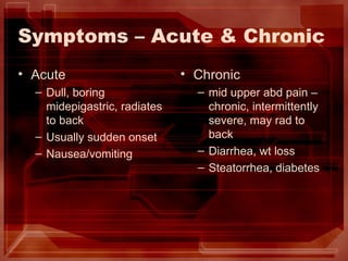 Symptoms – Acute & Chronic Acute Dull, boring midepigastric, radiates to back Usually sudden onset Nausea/vomiting Chronic mid upper abd pain – chronic, intermittently severe, may rad to back Diarrhea, wt loss Steatorrhea, diabetes 