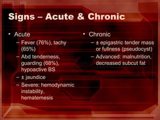 Signs – Acute & Chronic Acute Fever (76%), tachy (65%) Abd tenderness, guarding (68%), hypoactive BS ± jaundice Severe: hemodynamic instability, hematemesis Chronic ± epigastric tender mass or fullness (pseudocyst) Advanced: malnutrition, decreased subcut fat 