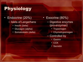 Physiology Endocrine (20%) Islets of Langerhans Insulin (beta) Glucagon (alpha) Somatostatin (delta) Exocrine (80%) Digestive enzymes (pro-enzymes) Trypsinogen Chymotrypsinogen Controlled by Gastrin CCK Secretin 