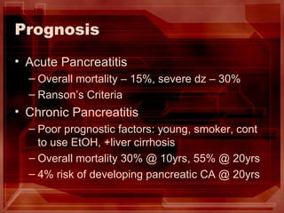Prognosis Acute Pancreatitis Overall mortality – 15%, severe dz – 30% Ranson’s Criteria Chronic Pancreatitis Poor prognostic factors: young, smoker, cont to use EtOH, +liver cirrhosis Overall mortality 30% @ 10yrs, 55% @ 20yrs 4% risk of developing pancreatic CA @ 20yrs 