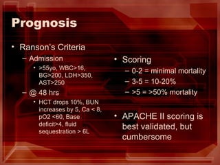 Prognosis Ranson’s Criteria Admission >55yo, WBC>16, BG>200, LDH>350, AST>250 @ 48 hrs HCT drops 10%, BUN increases by 5, Ca < 8, pO2 <60, Base deficit>4, fluid sequestration > 6L Scoring 0-2 = minimal mortality 3-5 = 10-20% >5 = >50% mortality APACHE II scoring is best validated, but cumbersome 