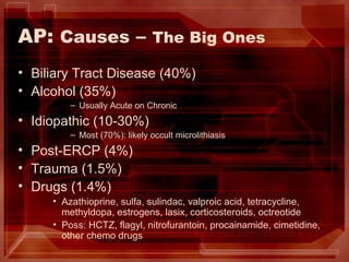 AP:  Causes  –  The Big Ones Biliary Tract Disease (40%) Alcohol (35%) Usually Acute on Chronic Idiopathic (10-30%) Most (70%): likely occult microlithiasis Post-ERCP (4%) Trauma (1.5%) Drugs (1.4%) Azathioprine, sulfa, sulindac, valproic acid, tetracycline, methyldopa, estrogens, lasix, corticosteroids, octreotide Poss: HCTZ, flagyl, nitrofurantoin, procainamide, cimetidine, other chemo drugs 