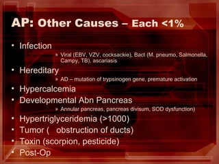 AP:  Other Causes –   Each <1% Infection Viral (EBV, VZV, cocksackie), Bact (M. pneumo, Salmonella, Campy, TB), ascariasis Hereditary  AD – mutation of trypsinogen gene, premature activation Hypercalcemia Developmental Abn Pancreas Annular pancreas, pancreas divisum, SOD dysfunction) Hypertriglyceridemia (>1000) Tumor (  obstruction of ducts) Toxin (scorpion, pesticide) Post-Op 