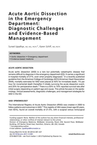 Acute Aortic Dissection
in the Emergency
Department:
Diagnostic Challenges
and Evidence-Based
Management
Suneel Upadhye, MD, MSc, FRCPC*, Karen Schiff, MD, FRCPC
ACUTE AORTIC DISSECTION
Acute aortic dissection (AAD) is a rare but potentially catastrophic disease that
remains difficult to diagnose in the emergency department (ED). It carries a significant
in-hospital mortality of 27%, even when properly diagnosed.1
In a recently published
guideline from the American College of Cardiology (ACC)/American Heart Association
(AHA), mortality estimates for AAD were placed at 40% for immediate death, 1% per
hour for incremental death thereafter if initially surviving the acute dissection event,
and 20% for perioperative death.2
There is a 50% to 70% reported survival rate after
initial surgery depending on patient age and cause. This article focuses on the epide-
miology, clinical assessments, diagnostic challenges, and management strategies for
AAD in the ED.
AAD: EPIDEMIOLOGY
The International Registry of Acute Aortic Dissection (IRAD) was created in 2000 to
follow patterns and outcomes in AAD.3
This registry of 464 cases (mean age 63 years,
men 65%), found an overall mortality of 27.4%, with a surgical versus nonsurgical
Funding support: None. Neither of the authors has any direct financial interests, professional
relationships, or other conflicts of interest relevant to this article.
Division of Emergency Medicine, McMaster University, Room 254, Second Floor, McMaster
Building, 237 Barton Street East, Hamilton, Ontario, L8L 2X2, Canada
* Corresponding author.
E-mail address: upadhyes@mcmaster.ca
KEYWORDS
 Aortic dissection  Emergency department
 Evidence-based medicine
Emerg Med Clin N Am 30 (2012) 307–327
doi:10.1016/j.emc.2011.12.001 emed.theclinics.com
0733-8627/12/$ – see front matter Ó 2012 Published by Elsevier Inc.
 