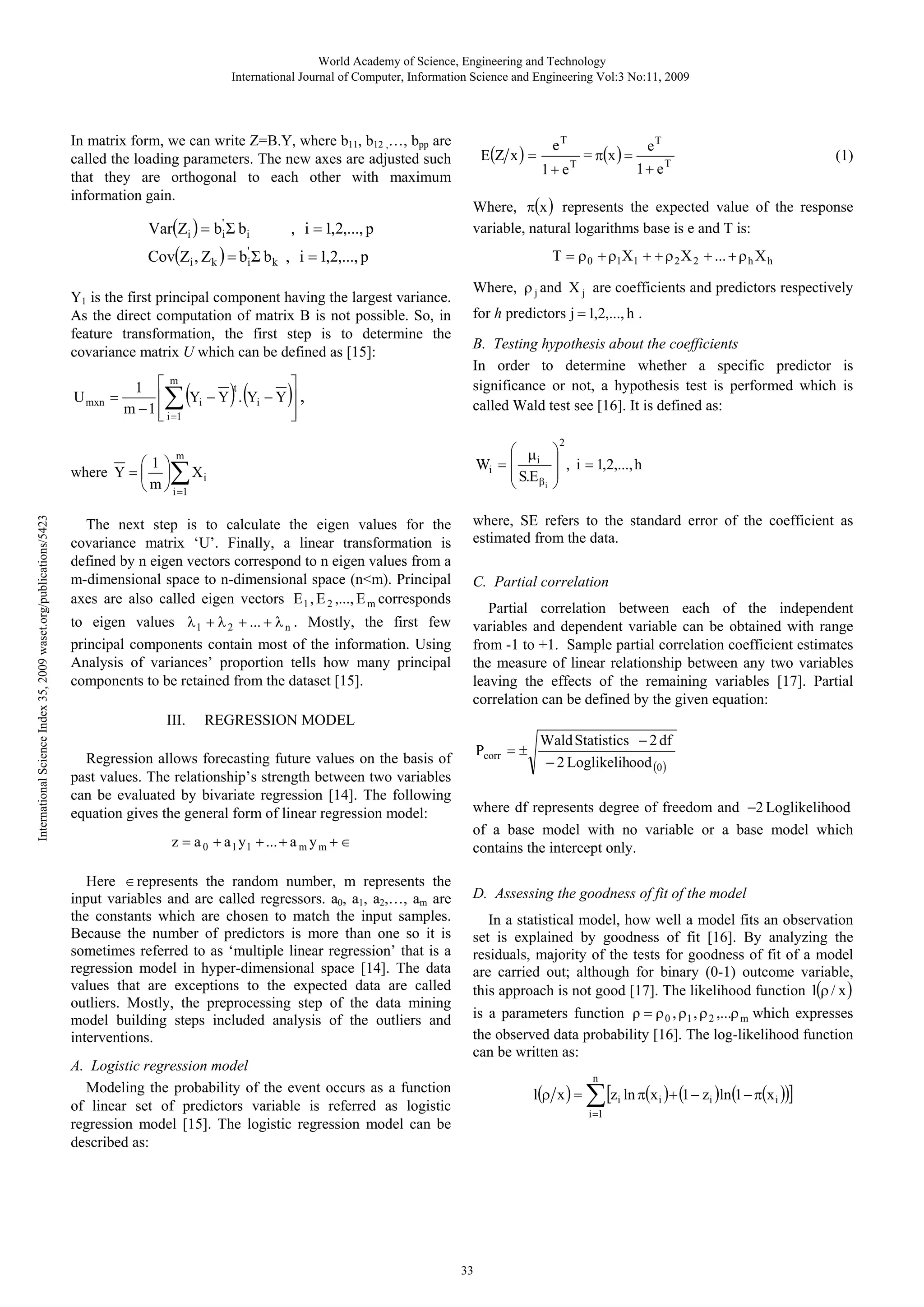 World Academy of Science, Engineering and Technology
International Journal of Computer, Information Science and Engineering Vol:3 No:11, 2009

In matrix form, we can write Z=B.Y, where b11, b12 ,…, bpp are
called the loading parameters. The new axes are adjusted such
that they are orthogonal to each other with maximum
information gain.

Var(Zi ) = bi' Σ bi

, i = 1,2,..., p

E(Z x ) =

eT
1+ e

U mxn =

m
⎤
t
1 ⎡
Yi − Y . Yi − Y ⎥ ,
⎢
m − 1 ⎢ i =1
⎥
⎣
⎦

∑(

)(

)

for h predictors j = 1,2,..., h .

B. Testing hypothesis about the coefficients
In order to determine whether a specific predictor is
significance or not, a hypothesis test is performed which is
called Wald test see [16]. It is defined as:
⎛ μ
Wi = ⎜ i
⎜ S.E β
i
⎝

International Science Index 35, 2009 waset.org/publications/5423

∑

III.

(1)

1 + eT

Where, ρ j and X j are coefficients and predictors respectively

⎛1⎞
where Y = ⎜ ⎟ X i
⎝ m ⎠ i =1

to eigen values λ 1 + λ 2 + ... + λ n . Mostly, the first few
principal components contain most of the information. Using
Analysis of variances’ proportion tells how many principal
components to be retained from the dataset [15].

eT

T = ρ 0 + ρ1X1 + + ρ 2 X 2 + ... + ρ h X h

m

The next step is to calculate the eigen values for the
covariance matrix ‘U’. Finally, a linear transformation is
defined by n eigen vectors correspond to n eigen values from a
m-dimensional space to n-dimensional space (n<m). Principal
axes are also called eigen vectors E 1 , E 2 ,..., E m corresponds

= π(x ) =

Where, π(x ) represents the expected value of the response
variable, natural logarithms base is e and T is:

Cov(Zi , Zk ) = bi' Σ b k , i = 1,2,..., p
Y1 is the first principal component having the largest variance.
As the direct computation of matrix B is not possible. So, in
feature transformation, the first step is to determine the
covariance matrix U which can be defined as [15]:

T

2

⎞
⎟ , i = 1,2,..., h
⎟
⎠

where, SE refers to the standard error of the coefficient as
estimated from the data.

C. Partial correlation
Partial correlation between each of the independent
variables and dependent variable can be obtained with range
from -1 to +1. Sample partial correlation coefficient estimates
the measure of linear relationship between any two variables
leaving the effects of the remaining variables [17]. Partial
correlation can be defined by the given equation:

REGRESSION MODEL

Regression allows forecasting future values on the basis of
past values. The relationship’s strength between two variables
can be evaluated by bivariate regression [14]. The following
equation gives the general form of linear regression model:
z = a 0 + a 1 y1 + ... + a m y m + ∈
Here ∈ represents the random number, m represents the
input variables and are called regressors. a0, a1, a2,…, am are
the constants which are chosen to match the input samples.
Because the number of predictors is more than one so it is
sometimes referred to as ‘multiple linear regression’ that is a
regression model in hyper-dimensional space [14]. The data
values that are exceptions to the expected data are called
outliers. Mostly, the preprocessing step of the data mining
model building steps included analysis of the outliers and
interventions.

Pcorr = ±

Wald Statistics − 2 df
− 2 Loglikelihood (0 )

where df represents degree of freedom and −2 Loglikelihood
of a base model with no variable or a base model which
contains the intercept only.

D. Assessing the goodness of fit of the model
In a statistical model, how well a model fits an observation
set is explained by goodness of fit [16]. By analyzing the
residuals, majority of the tests for goodness of fit of a model
are carried out; although for binary (0-1) outcome variable,
this approach is not good [17]. The likelihood function l(ρ / x )
is a parameters function ρ = ρ 0 , ρ1 , ρ 2 ,...ρ m which expresses
the observed data probability [16]. The log-likelihood function
can be written as:

A. Logistic regression model
Modeling the probability of the event occurs as a function
of linear set of predictors variable is referred as logistic
regression model [15]. The logistic regression model can be
described as:

l(ρ x ) =

n

∑ [z ln π(x )+ (1 − z )ln(1 − π(x ))]
i

i =1

33

i

i

i

 