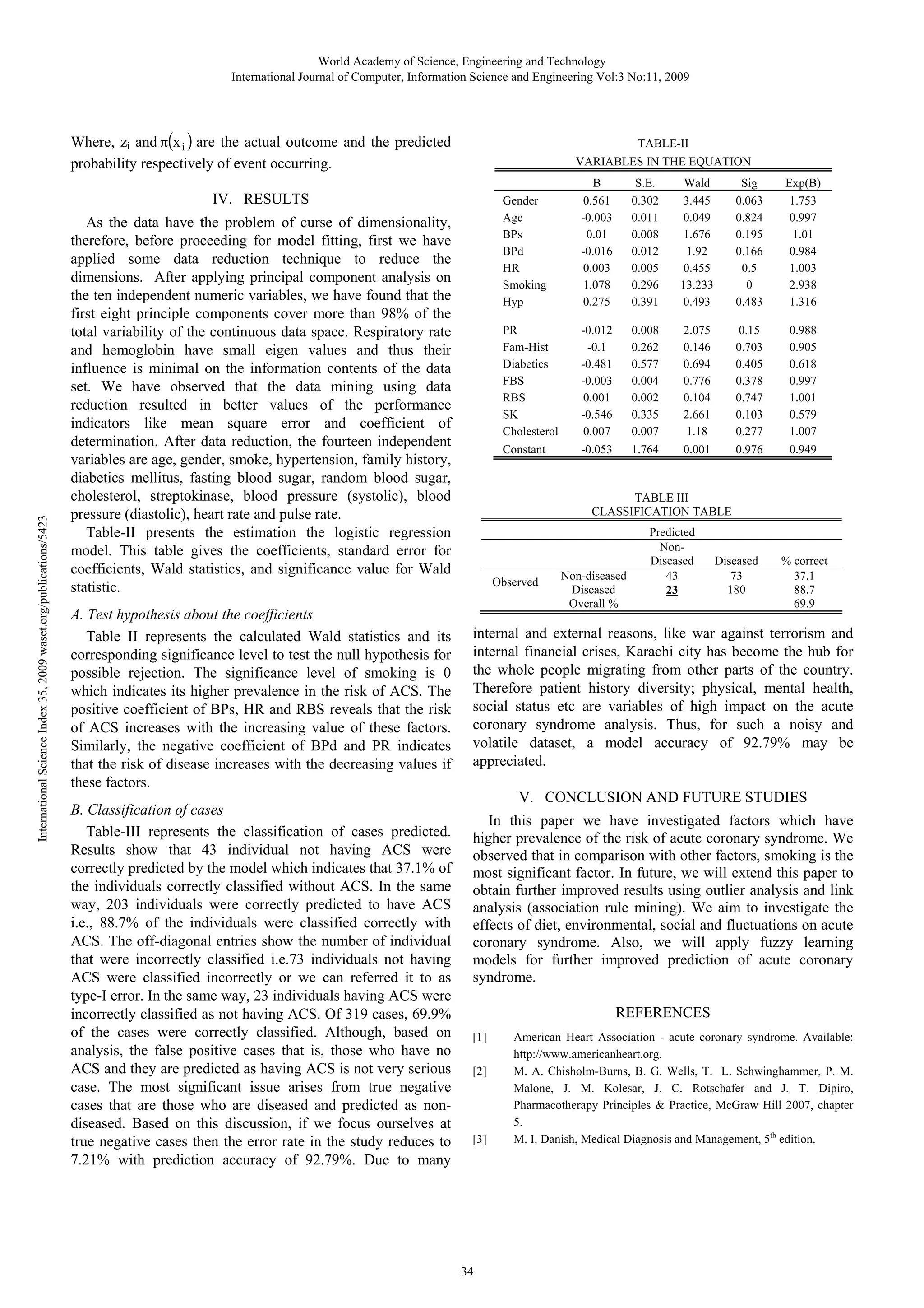 World Academy of Science, Engineering and Technology
International Journal of Computer, Information Science and Engineering Vol:3 No:11, 2009

Where, zi and π(x i ) are the actual outcome and the predicted
probability respectively of event occurring.

TABLE-II
VARIABLES IN THE EQUATION
Gender
Age
BPs
BPd
HR
Smoking
Hyp

International Science Index 35, 2009 waset.org/publications/5423

A. Test hypothesis about the coefficients
Table II represents the calculated Wald statistics and its
corresponding significance level to test the null hypothesis for
possible rejection. The significance level of smoking is 0
which indicates its higher prevalence in the risk of ACS. The
positive coefficient of BPs, HR and RBS reveals that the risk
of ACS increases with the increasing value of these factors.
Similarly, the negative coefficient of BPd and PR indicates
that the risk of disease increases with the decreasing values if
these factors.
B. Classification of cases
Table-III represents the classification of cases predicted.
Results show that 43 individual not having ACS were
correctly predicted by the model which indicates that 37.1% of
the individuals correctly classified without ACS. In the same
way, 203 individuals were correctly predicted to have ACS
i.e., 88.7% of the individuals were classified correctly with
ACS. The off-diagonal entries show the number of individual
that were incorrectly classified i.e.73 individuals not having
ACS were classified incorrectly or we can referred it to as
type-I error. In the same way, 23 individuals having ACS were
incorrectly classified as not having ACS. Of 319 cases, 69.9%
of the cases were correctly classified. Although, based on
analysis, the false positive cases that is, those who have no
ACS and they are predicted as having ACS is not very serious
case. The most significant issue arises from true negative
cases that are those who are diseased and predicted as nondiseased. Based on this discussion, if we focus ourselves at
true negative cases then the error rate in the study reduces to
7.21% with prediction accuracy of 92.79%. Due to many

S.E.
0.302
0.011
0.008
0.012
0.005
0.296
0.391

Wald
3.445
0.049
1.676
1.92
0.455
13.233
0.493

Sig
0.063
0.824
0.195
0.166
0.5
0
0.483

Exp(B)
1.753
0.997
1.01
0.984
1.003
2.938
1.316

-0.012
-0.1
-0.481
-0.003
0.001
-0.546
0.007

0.008
0.262
0.577
0.004
0.002
0.335
0.007

2.075
0.146
0.694
0.776
0.104
2.661
1.18

0.15
0.703
0.405
0.378
0.747
0.103
0.277

0.988
0.905
0.618
0.997
1.001
0.579
1.007

Constant

As the data have the problem of curse of dimensionality,
therefore, before proceeding for model fitting, first we have
applied some data reduction technique to reduce the
dimensions. After applying principal component analysis on
the ten independent numeric variables, we have found that the
first eight principle components cover more than 98% of the
total variability of the continuous data space. Respiratory rate
and hemoglobin have small eigen values and thus their
influence is minimal on the information contents of the data
set. We have observed that the data mining using data
reduction resulted in better values of the performance
indicators like mean square error and coefficient of
determination. After data reduction, the fourteen independent
variables are age, gender, smoke, hypertension, family history,
diabetics mellitus, fasting blood sugar, random blood sugar,
cholesterol, streptokinase, blood pressure (systolic), blood
pressure (diastolic), heart rate and pulse rate.
Table-II presents the estimation the logistic regression
model. This table gives the coefficients, standard error for
coefficients, Wald statistics, and significance value for Wald
statistic.

B
0.561
-0.003
0.01
-0.016
0.003
1.078
0.275

PR
Fam-Hist
Diabetics
FBS
RBS
SK
Cholesterol

IV. RESULTS

-0.053

1.764

0.001

0.976

0.949

TABLE III
CLASSIFICATION TABLE

Observed

Non-diseased
Diseased
Overall %

Predicted
NonDiseased
43
23

Diseased
73
180

% correct
37.1
88.7
69.9

internal and external reasons, like war against terrorism and
internal financial crises, Karachi city has become the hub for
the whole people migrating from other parts of the country.
Therefore patient history diversity; physical, mental health,
social status etc are variables of high impact on the acute
coronary syndrome analysis. Thus, for such a noisy and
volatile dataset, a model accuracy of 92.79% may be
appreciated.
V. CONCLUSION AND FUTURE STUDIES
In this paper we have investigated factors which have
higher prevalence of the risk of acute coronary syndrome. We
observed that in comparison with other factors, smoking is the
most significant factor. In future, we will extend this paper to
obtain further improved results using outlier analysis and link
analysis (association rule mining). We aim to investigate the
effects of diet, environmental, social and fluctuations on acute
coronary syndrome. Also, we will apply fuzzy learning
models for further improved prediction of acute coronary
syndrome.
REFERENCES
[1]
[2]

[3]

34

American Heart Association - acute coronary syndrome. Available:
http://www.americanheart.org.
M. A. Chisholm-Burns, B. G. Wells, T. L. Schwinghammer, P. M.
Malone, J. M. Kolesar, J. C. Rotschafer and J. T. Dipiro,
Pharmacotherapy Principles & Practice, McGraw Hill 2007, chapter
5.
M. I. Danish, Medical Diagnosis and Management, 5th edition.

 
