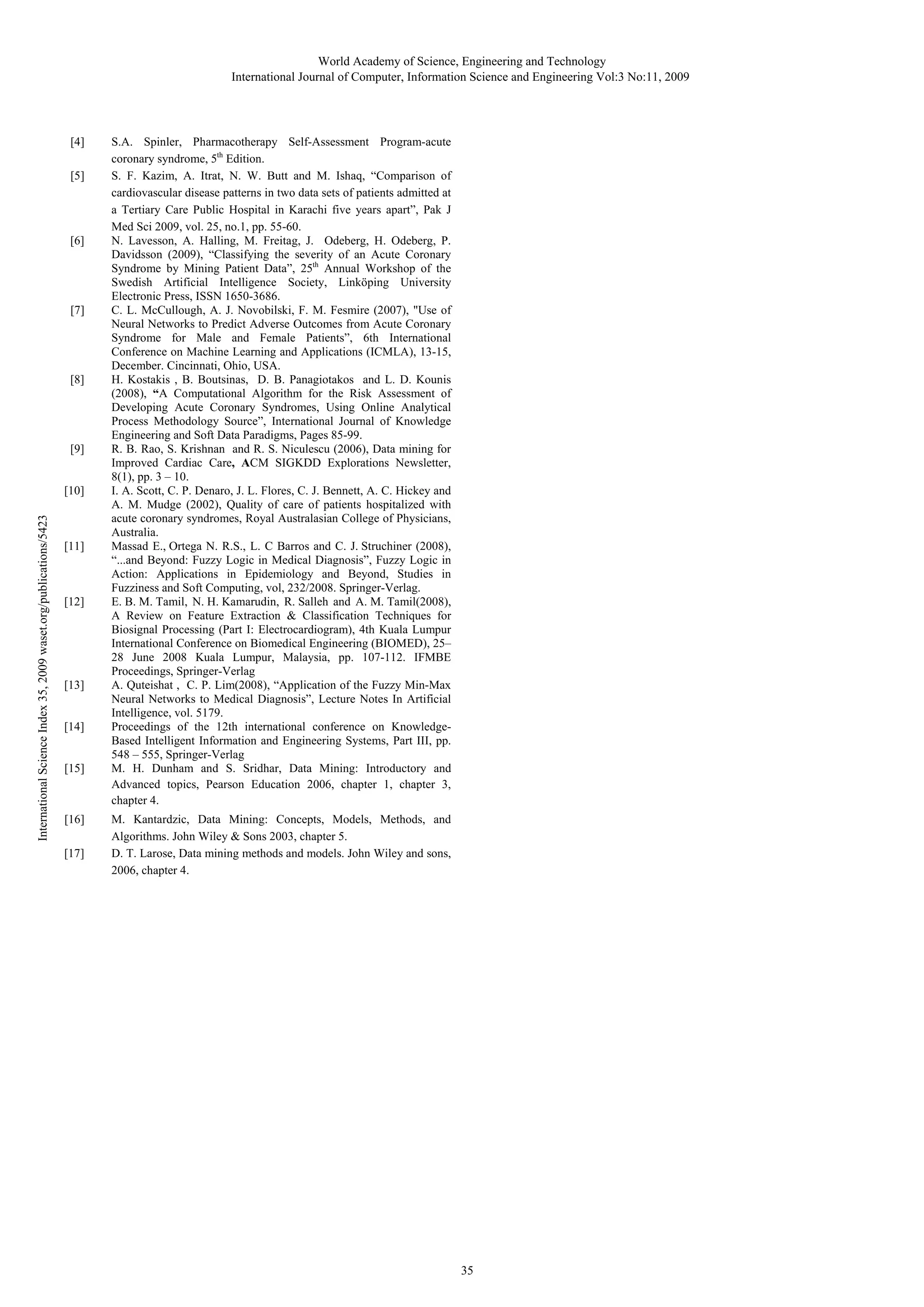 World Academy of Science, Engineering and Technology
International Journal of Computer, Information Science and Engineering Vol:3 No:11, 2009

[4]
[5]

[6]

[7]

[8]

[9]

International Science Index 35, 2009 waset.org/publications/5423

[10]

[11]

[12]

[13]
[14]
[15]

[16]
[17]

S.A. Spinler, Pharmacotherapy Self-Assessment Program-acute
coronary syndrome, 5th Edition.
S. F. Kazim, A. Itrat, N. W. Butt and M. Ishaq, “Comparison of
cardiovascular disease patterns in two data sets of patients admitted at
a Tertiary Care Public Hospital in Karachi five years apart”, Pak J
Med Sci 2009, vol. 25, no.1, pp. 55-60.
N. Lavesson, A. Halling, M. Freitag, J. Odeberg, H. Odeberg, P.
Davidsson (2009), “Classifying the severity of an Acute Coronary
Syndrome by Mining Patient Data”, 25th Annual Workshop of the
Swedish Artificial Intelligence Society, Linköping University
Electronic Press, ISSN 1650-3686.
C. L. McCullough, A. J. Novobilski, F. M. Fesmire (2007), "Use of
Neural Networks to Predict Adverse Outcomes from Acute Coronary
Syndrome for Male and Female Patients”, 6th International
Conference on Machine Learning and Applications (ICMLA), 13-15,
December. Cincinnati, Ohio, USA.
H. Kostakis , B. Boutsinas, D. B. Panagiotakos and L. D. Kounis
(2008), “A Computational Algorithm for the Risk Assessment of
Developing Acute Coronary Syndromes, Using Online Analytical
Process Methodology Source”, International Journal of Knowledge
Engineering and Soft Data Paradigms, Pages 85-99.
R. B. Rao, S. Krishnan and R. S. Niculescu (2006), Data mining for
Improved Cardiac Care, ACM SIGKDD Explorations Newsletter,
8(1), pp. 3 – 10.
I. A. Scott, C. P. Denaro, J. L. Flores, C. J. Bennett, A. C. Hickey and
A. M. Mudge (2002), Quality of care of patients hospitalized with
acute coronary syndromes, Royal Australasian College of Physicians,
Australia.
Massad E., Ortega N. R.S., L. C Barros and C. J. Struchiner (2008),
“...and Beyond: Fuzzy Logic in Medical Diagnosis”, Fuzzy Logic in
Action: Applications in Epidemiology and Beyond, Studies in
Fuzziness and Soft Computing, vol, 232/2008. Springer-Verlag.
E. B. M. Tamil, N. H. Kamarudin, R. Salleh and A. M. Tamil(2008),
A Review on Feature Extraction & Classification Techniques for
Biosignal Processing (Part I: Electrocardiogram), 4th Kuala Lumpur
International Conference on Biomedical Engineering (BIOMED), 25–
28 June 2008 Kuala Lumpur, Malaysia, pp. 107-112. IFMBE
Proceedings, Springer-Verlag
A. Quteishat , C. P. Lim(2008), “Application of the Fuzzy Min-Max
Neural Networks to Medical Diagnosis”, Lecture Notes In Artificial
Intelligence, vol. 5179.
Proceedings of the 12th international conference on KnowledgeBased Intelligent Information and Engineering Systems, Part III, pp.
548 – 555, Springer-Verlag
M. H. Dunham and S. Sridhar, Data Mining: Introductory and
Advanced topics, Pearson Education 2006, chapter 1, chapter 3,
chapter 4.
M. Kantardzic, Data Mining: Concepts, Models, Methods, and
Algorithms. John Wiley & Sons 2003, chapter 5.
D. T. Larose, Data mining methods and models. John Wiley and sons,
2006, chapter 4.

35

 