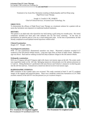 Avicenna Class IV Laser Therapy
Text Copyright © 2009 Avicenna Laser Technology, Inc.
============================CASE REPORT==============================


            Treatment of an Acute Disc Herniation resulting in Radiculopathy and Foot Drop using
                                        High Power Laser Therapy

                                         Joseph A. Costello Jr. DC, DABCO
                             Chief of Clinical Services, Avicenna Laser Technology, Inc

OBJECTIVE:
To demonstrate the efficacy of High Power Laser Therapy as a treatment solution for a patient with an
acute disc herniation non-responsive to traditional medical treatments.

HISTORY:
This patient is an adult male who injured his low back during a golf outing two months prior. His initial
complaints included low back pain with radiation into his left lower extremity. At the time of
presentation, he rated his pain as a ten on a visual analog pain scale. At the time of presentation, he had
already completed several epidural steroid injections without relief.

Clinical Examination:
Height: 6’6” Weight: 260 lbs.

Neurological Examination:
DTR: 2/2 and symmetrical. Dermatomal sensation was intact. Myotomal evaluation revealed 4+/5
weakness to the left anterior tibialis muscle. Long tract signs show no beats of ankle clonus. Babinski’s
sign was flexor. Heel and toe walking reveled foot drop weakness/ fatigue to the left anterior tibialis.

Orthopedic examination:
SLR was 25 degrees left and 35 degrees right with classic root tension signs on the left. The sciatic notch
was exquisitely tender on the left side. Springing maneuvers showed pain over the spinous processes at
L3 and L4. Sitting Bechterew’s performed with neck flexion and Valsalva’s maneuver reveled leg pain
into the left foot and toes. Femoral nerve stretch test did not revel L4 root tension signs.

RADIOGRAPHIC FINDINGS:
MRI evaluation of the Lumbar spine was reviewed. This study consisted of both T1 and T2 weighted
images in the saggital and transaxial planes. There was a moderate central disc herniation at L3/4. Mild
eccentric stenosis of the left IVF was also present (see pre treatment images).




Pre- treatment T2 weighted saggital                         Pre-Treatment T2 weighted axial              1
Pre treatment T2 weighted axial L3/4
 