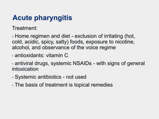 Acute pharyngitis
Treatment:
• Home regimen and diet - exclusion of irritating (hot,
cold, acidic, spicy, salty) foods, exposure to nicotine,
alcohol, and observance of the voice regime
• antioxidants: vitamin C
• antiviral drugs, systemic NSAIDs - with signs of general
intoxication
• Systemic antibiotics - not used
• The basis of treatment is topical remedies
 