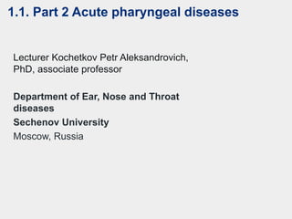Department of Ear, Nose and Throat
diseases
Sechenov University
Moscow, Russia
Lecturer Kochetkov Petr Aleksandrovich,
PhD, associate professor
1.1. Part 2 Acute pharyngeal diseases
 