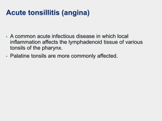 Acute tonsillitis (angina)
• A common acute infectious disease in which local
inflammation affects the lymphadenoid tissue of various
tonsils of the pharynx.
• Palatine tonsils are more commonly affected.
 