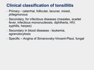 Clinical classification of tonsillitis
• Primary - catarrhal, follicular, lacunar, mixed,
phlegmonous
• Secondary, for infectious diseases (measles, scarlet
fever, infectious mononucleosis, diphtheria, HIV,
syphilis, herpes)
• Secondary in blood diseases - leukemia,
agranulocytosis
• Specific – Angina of Simanovsky-Vincent-Plaut, fungal
 