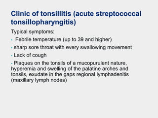 Clinic of tonsillitis (acute streptococcal
tonsillopharyngitis)
Typical symptoms:
• Febrile temperature (up to 39 and higher)
• sharp sore throat with every swallowing movement
• Lack of cough
• Plaques on the tonsils of a mucopurulent nature,
hyperemia and swelling of the palatine arches and
tonsils, exudate in the gaps regional lymphadenitis
(maxillary lymph nodes)
 