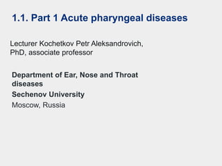 Department of Ear, Nose and Throat
diseases
Sechenov University
Moscow, Russia
Lecturer Kochetkov Petr Aleksandrovich,
PhD, associate professor
1.1. Part 1 Acute pharyngeal diseases
 