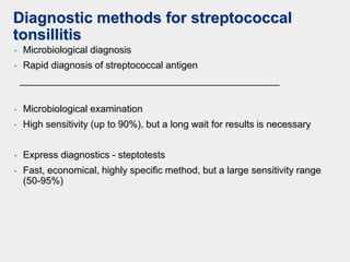 Diagnostic methods for streptococcal
tonsillitis
• Microbiological diagnosis
• Rapid diagnosis of streptococcal antigen
________________________________________________
• Microbiological examination
• High sensitivity (up to 90%), but a long wait for results is necessary
• Express diagnostics - steptotests
• Fast, economical, highly specific method, but a large sensitivity range
(50-95%)
 