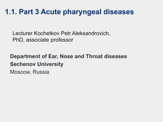 Department of Ear, Nose and Throat diseases
Sechenov University
Moscow, Russia
Lecturer Kochetkov Petr Aleksandrovich,
PhD, associate professor
1.1. Part 3 Acute pharyngeal diseases
 