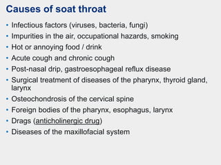 Causes of soat throat
• Infectious factors (viruses, bacteria, fungi)
• Impurities in the air, occupational hazards, smoking
• Hot or annoying food / drink
• Acute cough and chronic cough
• Post-nasal drip, gastroesophageal reflux disease
• Surgical treatment of diseases of the pharynx, thyroid gland,
larynx
• Osteochondrosis of the cervical spine
• Foreign bodies of the pharynx, esophagus, larynx
• Drags (anticholinergic drug)
• Diseases of the maxillofacial system
 