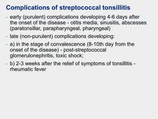 Complications of streptococcal tonsillitis
• early (purulent) complications developing 4-6 days after
the onset of the disease - otitis media, sinusitis, abscesses
(paratonsillar, parapharyngeal, pharyngeal)
• late (non-purulent) complications developing:
• a) in the stage of convalescence (8-10th day from the
onset of the disease) - post-streptococcal
glomerulonephritis, toxic shock;
• b) 2-3 weeks after the relief of symptoms of tonsillitis -
rheumatic fever
 
