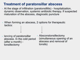 Treatment of paratonsillar abscess
• At the stage of infiltration (paratonsillitis) - hospitalization,
dynamic observation, systemic antibiotic therapy. If suspected
maturation of the abscess, diagnostic puncture
• When forming an abscess, 2 options for therapeutic
tactics:
• lancing of paratonsillar
abscess. In the cold period
(after a month) -
tonsillectomy
• Absconstonsillectomy
(simultaneous opening of an
abscess and removal of
tonsils)
 