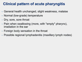 Clinical pattern of acute pharyngitis
• General health unchanged, slight weakness, malaise
• Normal (low-grade) temperature
• Dry, sore, sore throat
• Pain when swallowing (more, with "empty" pharynx),
irradiation in the ear
• Foreign body sensation in the throat
• Possible regional lymphadenitis (maxillary lymph nodes)
 
