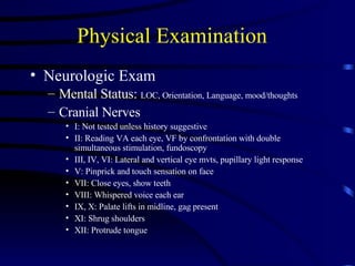 Physical Examination  Neurologic Exam Mental Status:  LOC, Orientation, Language, mood/thoughts Cranial Nerves I: Not tested unless history suggestive II: Reading VA each eye, VF by confrontation with double simultaneous stimulation, fundoscopy III, IV, VI: Lateral and vertical eye mvts, pupillary light response V: Pinprick and touch sensation on face VII: Close eyes, show teeth VIII: Whispered voice each ear IX, X: Palate lifts in midline, gag present XI: Shrug shoulders XII: Protrude tongue 