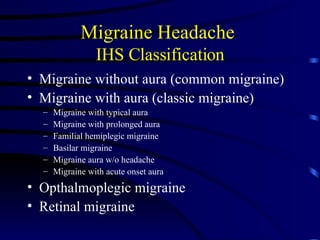 Migraine Headache  IHS Classification Migraine without aura (common migraine) Migraine with aura (classic migraine) Migraine with typical aura Migraine with prolonged aura Familial hemiplegic migraine Basilar migraine Migraine aura w/o headache Migraine with acute onset aura Opthalmoplegic migraine Retinal migraine 