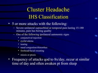 Cluster Headache  IHS Classification   5 or more attacks with the following: Severe unilateral supraorbital or temporal pain lasting 15-180 minutes, pain has boring quality One of the following ipsilateral autonomic signs conjunctival injection eyelid edema tearing nasal congestion/rhinorrhea forehead/facial sweating miosis or ptosis   Frequency of attacks qod to 8x/day, occur at similar time of day and often awaken pt from sleep 