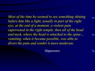 Most of the time he seemed to see something shining before him like a light, usually in part of the right eye; at the end of a moment, a violent pain supervened in the right temple, then all of the head and neck, where the head is attached to the spine…vomiting, when it became possible, was able to divert the pain and render it more moderate. Hippocrates 