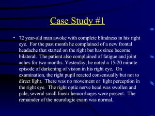 Case Study #1 72 year-old man awoke with complete blindness in his right eye.  For the past month he complained of a new frontal headache that started on the right but has since become bilateral.  The patient also complained of fatigue and joint aches for two months. Yesterday, he noted a 15-20 minute episode of darkening of vision in his right eye.  On examination, the right pupil reacted consensually but not to direct light.  There was no movement or  light perception in the right eye.  The right optic nerve head was swollen and pale; several small linear hemorrhages were present.  The remainder of the neurologic exam was normal. 