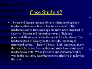 Case Study #2 18 year-old female presents for an evaluation of episodic headaches that occur four to five times a month.  The headaches started five years ago but have since increased in severity.  Nausea and lightening waves of light are perceived 30 minutes before the onset of the headache. The headache itself in usually on the left side, throbbing in nature and severe.  It lasts 4-6 hours.  Light and sound make the headache worse. Her mother and sister have a history of headaches as well.  While Excedrin and Ibuprofen worked well in the past, they have become less effective in relieving the pain.  