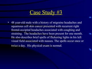 Case Study #3 48 year-old male with a history of migraine headaches and squamous cell skin cancer presented with recurrent right frontal-occipital headaches associated with coughing and straining.  The headaches have been present for one month.  He also describes brief spells of flickering lights in his left visual field associated with nausea. The spells occur once or twice a day.  His physical exam is normal.   