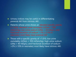  Urinary indices may be useful in differentiating
prerenal AKI from intrinsic AKI .
 Patients whose urine shows an elevated specific gravity
(>1.020), elevated urine osmolality (UOsm > 500
mOsm/kg), low urine sodium (UNa < 20 mEq/L), and
fractional excretion of sodium <1% (<2.5% in
neonates) most likely have prerenal AKI.
 Those with a specific gravity of <1.010, low urine
osmolality (UOsm < 350 mOsm/kg), high urine sodium
(UNa > 40 mEq/L), and fractional excretion of sodium
>2% (>10% in neonates) most likely have intrinsic AKI.
 