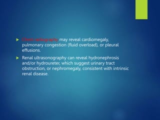  Chest radiography may reveal cardiomegaly,
pulmonary congestion (fluid overload), or pleural
effusions.
 Renal ultrasonography can reveal hydronephrosis
and/or hydroureter, which suggest urinary tract
obstruction, or nephromegaly, consistent with intrinsic
renal disease.
 