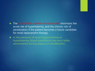  The use of fresh, washed red blood cells minimizes the
acute risk of hyperkalemia, and the chronic risk of
sensitization if the patient becomes a future candidate
for renal replacement therapy.
 In the presence of severe hypervolemia or
hyperkalemia, blood transfusions are most safely
administered during dialysis or ultrafiltration.
 