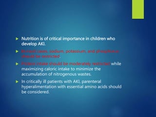  Nutrition is of critical importance in children who
develop AKI.
 In most cases, sodium, potassium, and phosphorus
should be restricted.
 Protein intake should be moderately restricted while
maximizing caloric intake to minimize the
accumulation of nitrogenous wastes.
 In critically ill patients with AKI, parenteral
hyperalimentation with essential amino acids should
be considered.
 