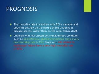 PROGNOSIS
 The mortality rate in children with AKI is variable and
depends entirely on the nature of the underlying
disease process rather than on the renal failure itself.
 Children with AKI caused by a renal-limited condition
such as postinfectious glomerulonephritis have a very
low mortality rate (<1%); those with AKI related to
multiorgan failure have a very high mortality rate
(>90%).
 