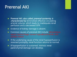 Prerenal AKI
 Prerenal AKI, also called prerenal azotemia, is
characterized by diminished effective circulating
arterial volume, which leads to inadequate renal
perfusion and a decreased GFR.
 Evidence of kidney damage is absent.
 Common causes of prerenal AKI include dehydration,
sepsis, hemorrhage, severe hypoalbuminemia, and
cardiac failure.
 If the underlying cause of the renal hypoperfusion is
reversed promptly, renal function returns to normal.
 If hypoperfusion is sustained, intrinsic renal
parenchymal damage can develop.
 