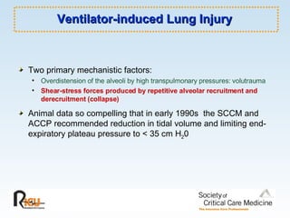 Ventilator-induced Lung Injury Two primary mechanistic factors: Overdistension of the alveoli by high transpulmonary pressures: volutrauma Shear-stress forces produced by repetitive alveolar recruitment and derecruitment (collapse) Animal data so compelling that in early 1990s  the SCCM and ACCP recommended reduction in tidal volume and limiting end-expiratory plateau pressure to < 35 cm H 2 0  