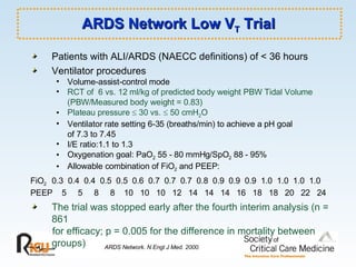 ARDS Network Low V T  Trial Patients with ALI/ARDS (NAECC definitions) of < 36 hours Ventilator procedures  Volume-assist-control mode RCT of  6 vs. 12 ml/kg of predicted body weight PBW Tidal Volume  (PBW/Measured body weight = 0.83) Plateau pressure    30 vs.    50 cmH 2 O Ventilator rate setting 6-35 (breaths/min) to achieve a pH goal  of 7.3 to 7.45  I/E ratio:1.1 to 1.3 Oxygenation goal: PaO 2  55 - 80 mmHg/SpO 2  88 - 95% Allowable combination of FiO 2  and PEEP: FiO 2   0.3  0.4  0.4  0.5  0.5  0.6  0.7  0.7  0.7  0.8  0.9  0.9  0.9  1.0  1.0  1.0  1.0 PEEP  5  5  8  8  10  10  10  12  14  14  14  16  18  18  20  22  24   The trial was stopped early after the fourth interim analysis (n = 861  for efficacy; p = 0.005 for the difference in mortality between groups) ARDS Network. N Engl J Med. 2000. 